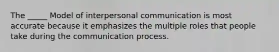 The _____ Model of interpersonal communication is most accurate because it emphasizes the multiple roles that people take during the communication process.