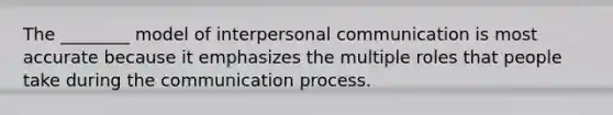 The ________ model of interpersonal communication is most accurate because it emphasizes the multiple roles that people take during the communication process.