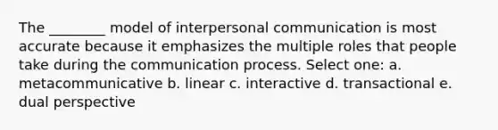 The ________ model of interpersonal communication is most accurate because it emphasizes the multiple roles that people take during the communication process. Select one: a. ​metacommunicative b. ​linear c. ​interactive d. ​transactional e. ​dual perspective