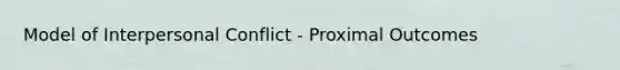 Model of Interpersonal Conflict - Proximal Outcomes