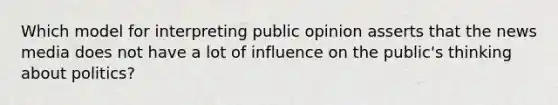 Which model for interpreting public opinion asserts that the news media does not have a lot of influence on the public's thinking about politics?