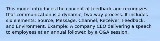 This model introduces the concept of feedback and recognizes that communication is a dynamic, two-way process. It includes six elements: Source, Message, Channel, Receiver, Feedback, and Environment. Example: A company CEO delivering a speech to employees at an annual followed by a Q&A session.