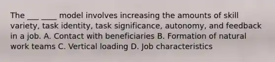 The ___ ____ model involves increasing the amounts of skill variety, task identity, task significance, autonomy, and feedback in a job. A. Contact with beneficiaries B. Formation of natural work teams C. Vertical loading D. Job characteristics