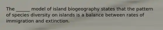 The ______ model of island biogeography states that the pattern of species diversity on islands is a balance between rates of immigration and extinction.