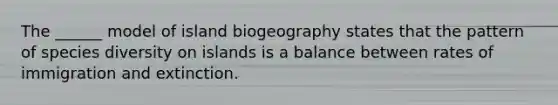 The _____​_ model of island biogeography states that the pattern of species diversity on islands is a balance between rates of immigration and extinction.