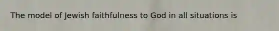 The model of Jewish faithfulness to God in all situations is
