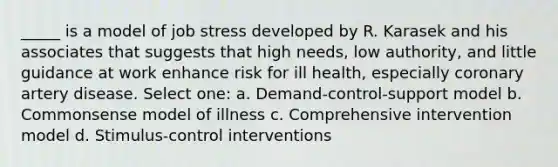 _____ is a model of job stress developed by R. Karasek and his associates that suggests that high needs, low authority, and little guidance at work enhance risk for ill health, especially coronary artery disease. Select one: a. Demand-control-support model b. Commonsense model of illness c. Comprehensive intervention model d. Stimulus-control interventions