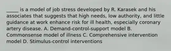 _____ is a model of job stress developed by R. Karasek and his associates that suggests that high needs, low authority, and little guidance at work enhance risk for ill health, especially coronary artery disease. A. Demand-control-support model B. Commonsense model of illness C. Comprehensive intervention model D. Stimulus-control interventions