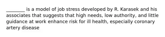 ________ is a model of job stress developed by R. Karasek and his associates that suggests that high needs, low authority, and little guidance at work enhance risk for ill health, especially coronary artery disease