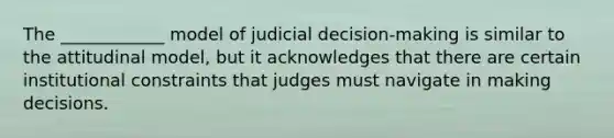 The ____________ model of judicial decision-making is similar to the attitudinal model, but it acknowledges that there are certain institutional constraints that judges must navigate in making decisions.