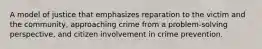 A model of justice that emphasizes reparation to the victim and the community, approaching crime from a problem-solving perspective, and citizen involvement in crime prevention.