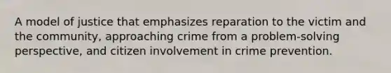 A model of justice that emphasizes reparation to the victim and the community, approaching crime from a problem-solving perspective, and citizen involvement in crime prevention.