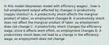 In this​ model (Keynesian model with efficiency wages) , how is​ full-employment output affected by changes in productivity​ (supply shocks)? A. A productivity shock affects the marginal product of​ labor, so employment changes B. A productivity shock does not affect the marginal product of​ labor, so employment does not change C. A productivity shock changes the efficiency​ wage, since it affects work​ effort, so employment changes D. A productivity shock does not lead to a change in the efficiency​ wage, so employment does not change