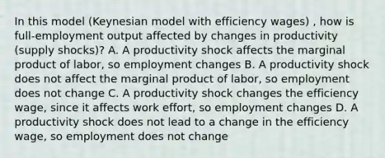 In this​ model (Keynesian model with efficiency wages) , how is​ full-employment output affected by changes in productivity​ (supply shocks)? A. A productivity shock affects the marginal product of​ labor, so employment changes B. A productivity shock does not affect the marginal product of​ labor, so employment does not change C. A productivity shock changes the efficiency​ wage, since it affects work​ effort, so employment changes D. A productivity shock does not lead to a change in the efficiency​ wage, so employment does not change