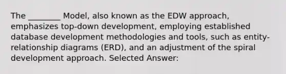 The ________ Model, also known as the EDW approach, emphasizes top-down development, employing established database development methodologies and tools, such as entity-relationship diagrams (ERD), and an adjustment of the spiral development approach. Selected Answer: