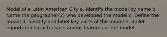 Model of a Latin American City a. Identify the model by name b. Name the geographer(2) who developed the model c. Define the model d. Identify and label key parts of the model e. Bullet important characteristics and/or features of the model