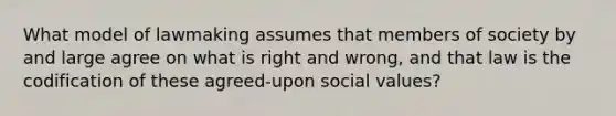 What model of lawmaking assumes that members of society by and large agree on what is right and wrong, and that law is the codification of these agreed-upon social values?