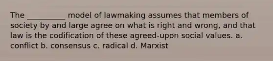 The __________ model of lawmaking assumes that members of society by and large agree on what is right and wrong, and that law is the codification of these agreed-upon social values. a. conflict b. consensus c. radical d. Marxist