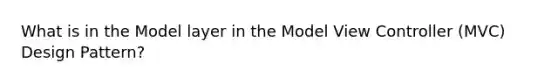 What is in the Model layer in the Model View Controller (MVC) Design Pattern?