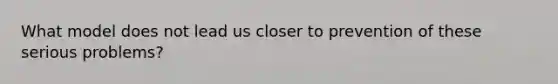 What model does not lead us closer to prevention of these serious problems?