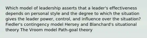 Which model of leadership asserts that a leader's effectiveness depends on personal style and the degree to which the situation gives the leader power, control, and influence over the situation? Fiedler's contingency model Hersey and Blanchard's situational theory The Vroom model Path-goal theory