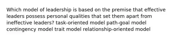 Which model of leadership is based on the premise that effective leaders possess personal qualities that set them apart from ineffective leaders? task-oriented model path-goal model contingency model trait model relationship-oriented model