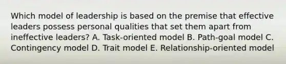 Which model of leadership is based on the premise that effective leaders possess personal qualities that set them apart from ineffective leaders? A. Task-oriented model B. Path-goal model C. Contingency model D. Trait model E. Relationship-oriented model