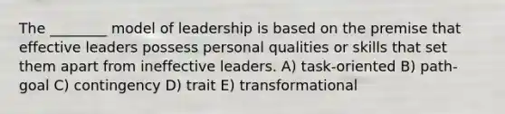 The ________ model of leadership is based on the premise that effective leaders possess personal qualities or skills that set them apart from ineffective leaders. A) task-oriented B) path-goal C) contingency D) trait E) transformational