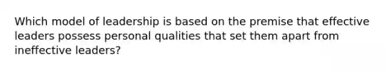 Which model of leadership is based on the premise that effective leaders possess personal qualities that set them apart from ineffective leaders?