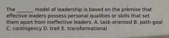 The _______ model of leadership is based on the premise that effective leaders possess personal qualities or skills that set them apart from ineffective leaders. A. task-oriented B. path-goal C. contingency D. trait E. transformational