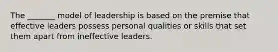 The _______ model of leadership is based on the premise that effective leaders possess personal qualities or skills that set them apart from ineffective leaders.