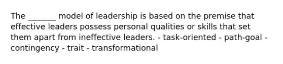 The _______ model of leadership is based on the premise that effective leaders possess personal qualities or skills that set them apart from ineffective leaders. - task-oriented - path-goal - contingency - trait - transformational