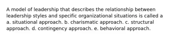 A model of leadership that describes the relationship between leadership styles and specific organizational situations is called a a. situational approach. b. charismatic approach. c. structural approach. d. contingency approach. e. behavioral approach.