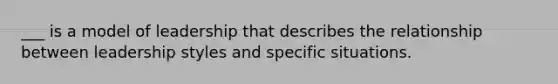 ___ is a model of leadership that describes the relationship between leadership styles and specific situations.