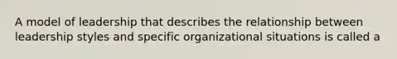 A model of leadership that describes the relationship between leadership styles and specific organizational situations is called a