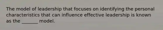 The model of leadership that focuses on identifying the personal characteristics that can influence effective leadership is known as the _______ model.