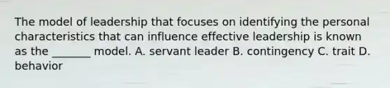 The model of leadership that focuses on identifying the personal characteristics that can influence effective leadership is known as the _______ model. A. servant leader B. contingency C. trait D. behavior