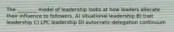 The ________ model of leadership looks at how leaders allocate their influence to followers. A) situational leadership B) trait leadership C) LPC leadership D) autocratic-delegation continuum