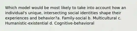 Which model would be most likely to take into account how an individual's unique, intersecting social identities shape their experiences and behavior?a. Family-social b. Multicultural c. Humanistic-existential d. Cognitive-behavioral