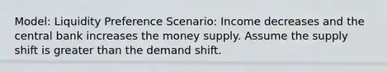 Model: Liquidity Preference Scenario: Income decreases and the central bank increases the money supply. Assume the supply shift is greater than the demand shift.