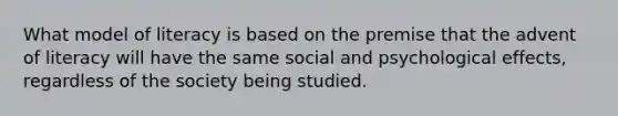 What model of literacy is based on the premise that the advent of literacy will have the same social and psychological effects, regardless of the society being studied.