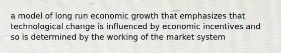 a model of long run economic growth that emphasizes that technological change is influenced by economic incentives and so is determined by the working of the market system