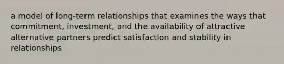 a model of long-term relationships that examines the ways that commitment, investment, and the availability of attractive alternative partners predict satisfaction and stability in relationships