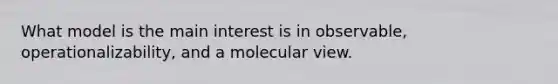 What model is the main interest is in observable, operationalizability, and a molecular view.