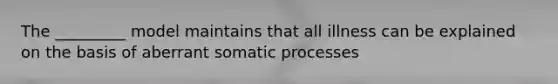 The _________ model maintains that all illness can be explained on the basis of aberrant somatic processes