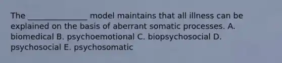 The _______________ model maintains that all illness can be explained on the basis of aberrant somatic processes. A. biomedical B. psychoemotional C. biopsychosocial D. psychosocial E. psychosomatic