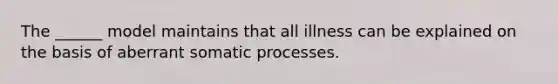 The ______ model maintains that all illness can be explained on the basis of aberrant somatic processes.