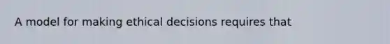 A model for making ethical decisions requires that