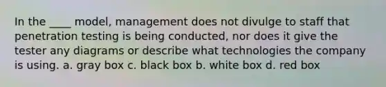 In the ____ model, management does not divulge to staff that penetration testing is being conducted, nor does it give the tester any diagrams or describe what technologies the company is using. a. gray box c. black box b. white box d. red box