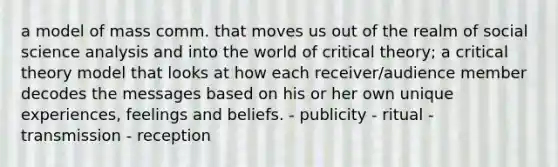 a model of mass comm. that moves us out of the realm of social science analysis and into the world of critical theory; a critical theory model that looks at how each receiver/audience member decodes the messages based on his or her own unique experiences, feelings and beliefs. - publicity - ritual - transmission - reception